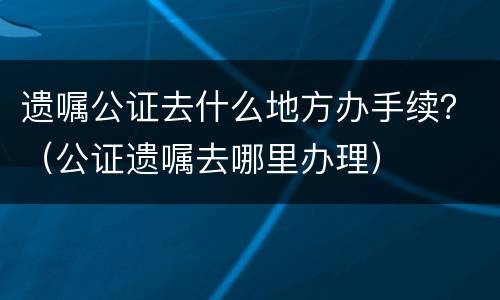 遗嘱公证去什么地方办手续？（公证遗嘱去哪里办理）