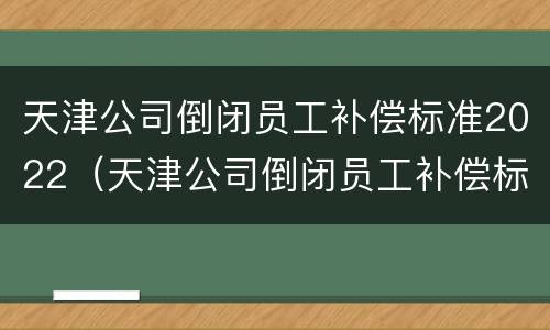 天津公司倒闭员工补偿标准2022（天津公司倒闭员工补偿标准2022咨询）