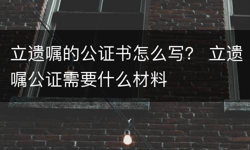 立遗嘱的公证书怎么写？ 立遗嘱公证需要什么材料