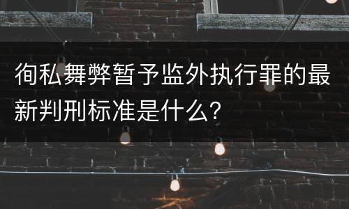 徇私舞弊暂予监外执行罪的最新判刑标准是什么？