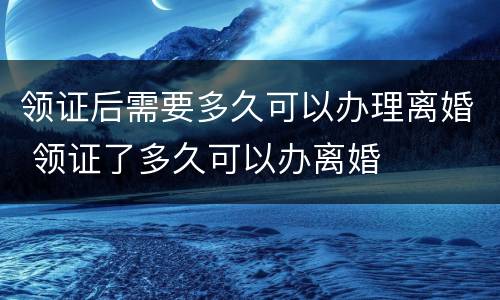 领证后需要多久可以办理离婚 领证了多久可以办离婚