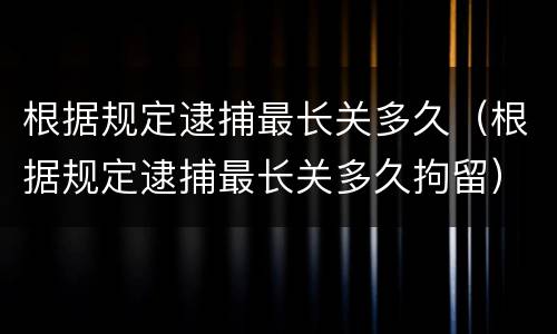 根据规定逮捕最长关多久（根据规定逮捕最长关多久拘留）