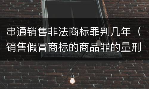 串通销售非法商标罪判几年（销售假冒商标的商品罪的量刑从犯会怎么判）