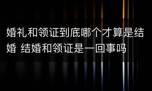 婚礼和领证到底哪个才算是结婚 结婚和领证是一回事吗