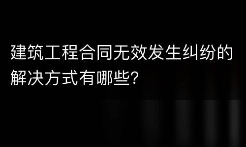 建筑工程合同无效发生纠纷的解决方式有哪些？