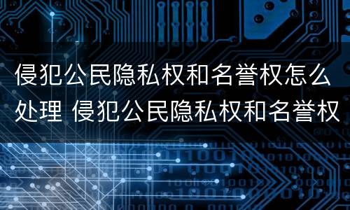 侵犯公民隐私权和名誉权怎么处理 侵犯公民隐私权和名誉权怎么处理的