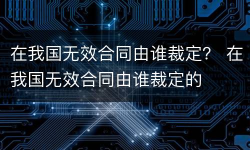 在我国无效合同由谁裁定？ 在我国无效合同由谁裁定的