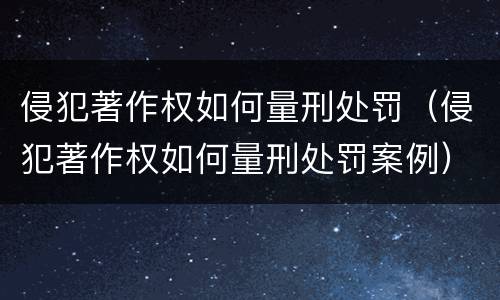 侵犯著作权如何量刑处罚（侵犯著作权如何量刑处罚案例）