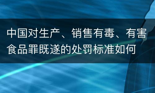 中国对生产、销售有毒、有害食品罪既遂的处罚标准如何