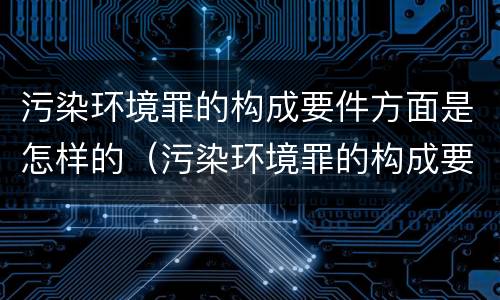 污染环境罪的构成要件方面是怎样的（污染环境罪的构成要件方面是怎样的问题）