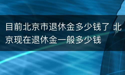 目前北京市退休金多少钱了 北京现在退休金一般多少钱