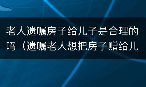 老人遗嘱房子给儿子是合理的吗（遗嘱老人想把房子赠给儿子该怎么写）