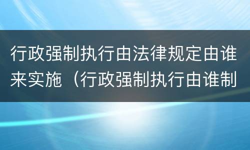 行政强制执行由法律规定由谁来实施（行政强制执行由谁制定）