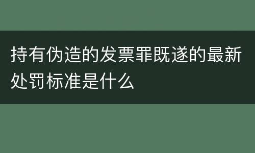 持有伪造的发票罪既遂的最新处罚标准是什么