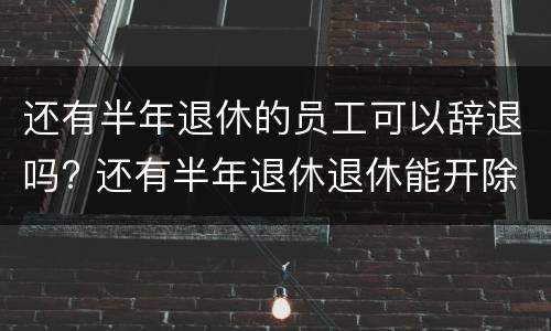 还有半年退休的员工可以辞退吗? 还有半年退休退休能开除吗