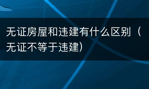 无证房屋和违建有什么区别（无证不等于违建）