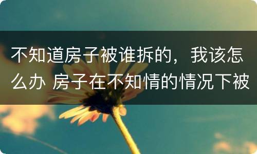 不知道房子被谁拆的，我该怎么办 房子在不知情的情况下被强拆怎么办