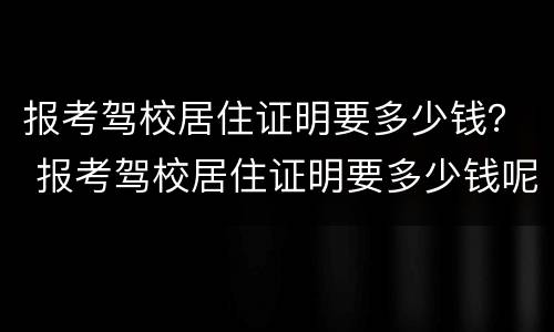 报考驾校居住证明要多少钱？ 报考驾校居住证明要多少钱呢