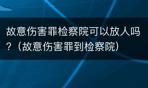 故意伤害罪检察院可以放人吗?（故意伤害罪到检察院）