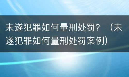 未遂犯罪如何量刑处罚？（未遂犯罪如何量刑处罚案例）