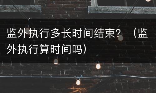 监外执行多长时间结束？（监外执行算时间吗）