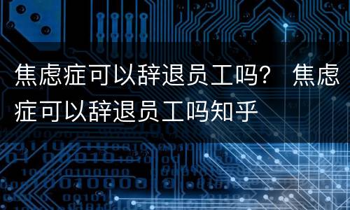 焦虑症可以辞退员工吗？ 焦虑症可以辞退员工吗知乎