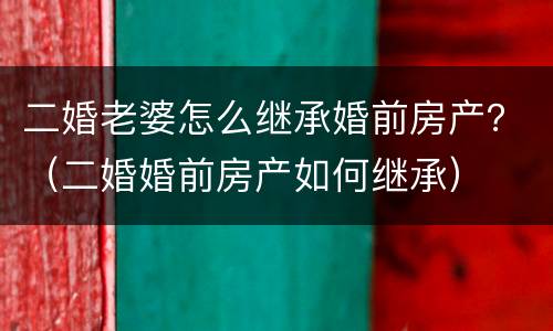 二婚老婆怎么继承婚前房产？（二婚婚前房产如何继承）