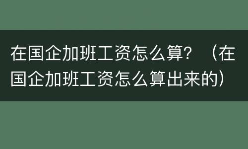 在国企加班工资怎么算？（在国企加班工资怎么算出来的）