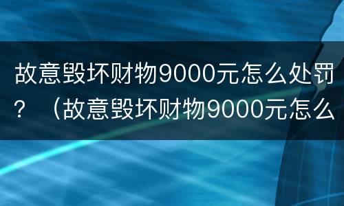 故意毁坏财物9000元怎么处罚？（故意毁坏财物9000元怎么处罚的）