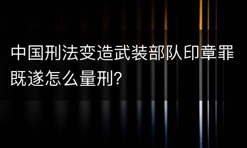 中国刑法变造武装部队印章罪既遂怎么量刑？