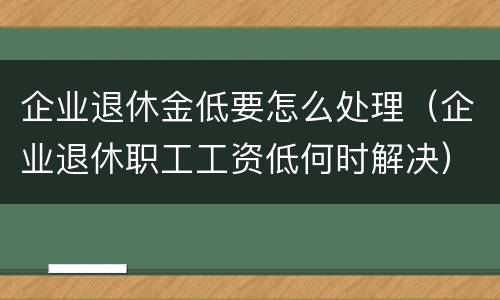 企业退休金低要怎么处理（企业退休职工工资低何时解决）