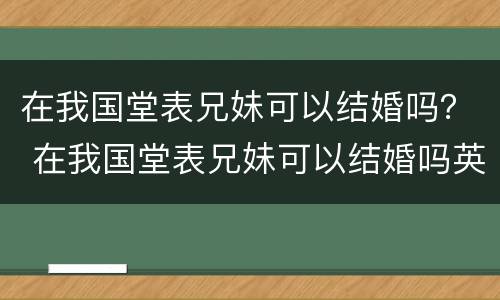 在我国堂表兄妹可以结婚吗？ 在我国堂表兄妹可以结婚吗英语