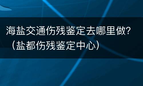 海盐交通伤残鉴定去哪里做？（盐都伤残鉴定中心）