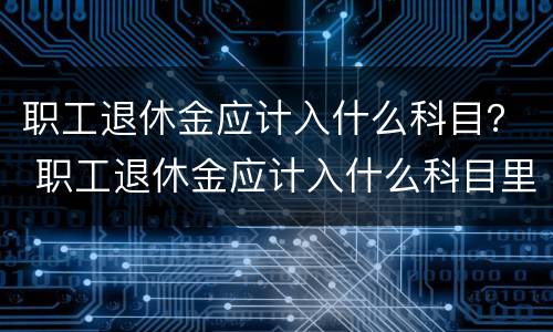 职工退休金应计入什么科目？ 职工退休金应计入什么科目里