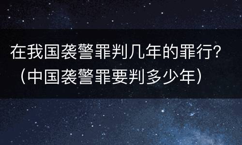 在我国袭警罪判几年的罪行？（中国袭警罪要判多少年）