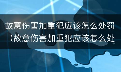 故意伤害加重犯应该怎么处罚（故意伤害加重犯应该怎么处罚呢）