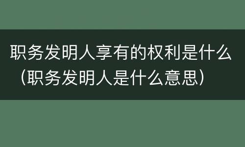 职务发明人享有的权利是什么（职务发明人是什么意思）