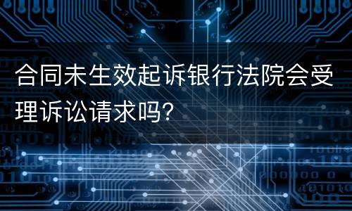 合同未生效起诉银行法院会受理诉讼请求吗？