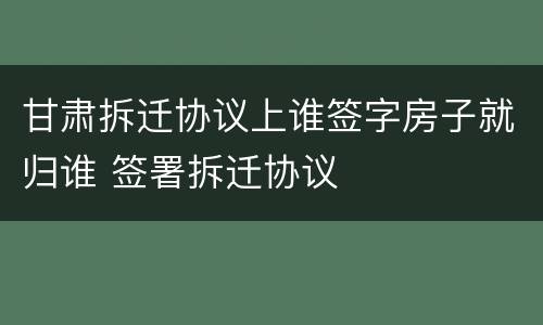 甘肃拆迁协议上谁签字房子就归谁 签署拆迁协议