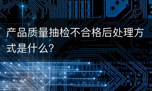 产品质量抽检不合格后处理方式是什么？