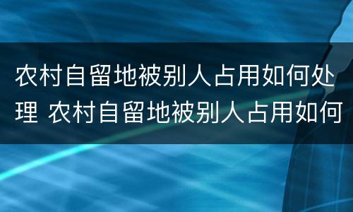 农村自留地被别人占用如何处理 农村自留地被别人占用如何处理好