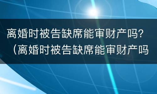 离婚时被告缺席能审财产吗？（离婚时被告缺席能审财产吗判决书）