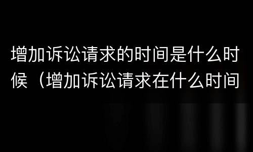 增加诉讼请求的时间是什么时候（增加诉讼请求在什么时间提出?）