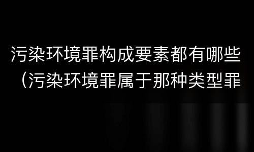 污染环境罪构成要素都有哪些（污染环境罪属于那种类型罪名）