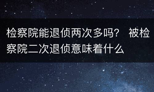 检察院能退侦两次多吗？ 被检察院二次退侦意味着什么