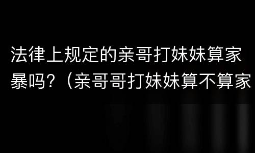 法律上规定的亲哥打妹妹算家暴吗?（亲哥哥打妹妹算不算家暴）