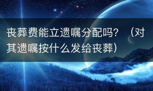 丧葬费能立遗嘱分配吗？（对其遗嘱按什么发给丧葬）