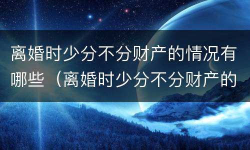 离婚时少分不分财产的情况有哪些（离婚时少分不分财产的情况有哪些问题）