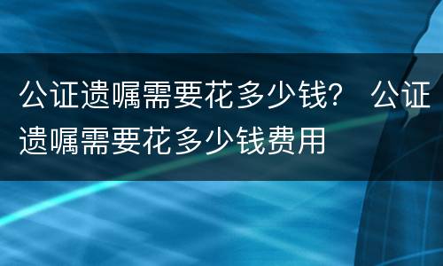 公证遗嘱需要花多少钱？ 公证遗嘱需要花多少钱费用