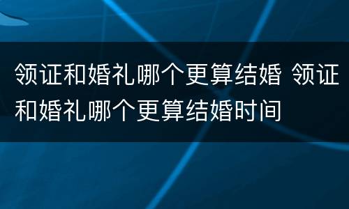 领证和婚礼哪个更算结婚 领证和婚礼哪个更算结婚时间